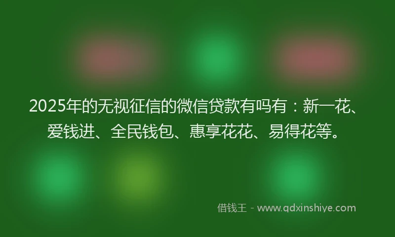 2025年的无视征信的微信贷款有吗有：新一花、爱钱进、全民钱包、惠享花花、易得花等。