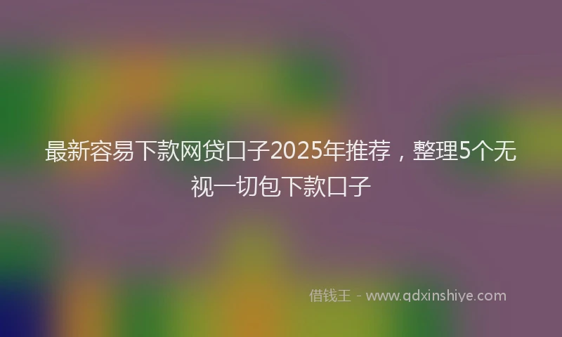 最新容易下款网贷口子2025年推荐，整理5个无视一切包下款口子