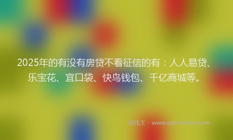 2025年的有没有房贷不看征信的有：人人易贷、乐宝花、宜口袋、快鸟钱包、千亿商城等。