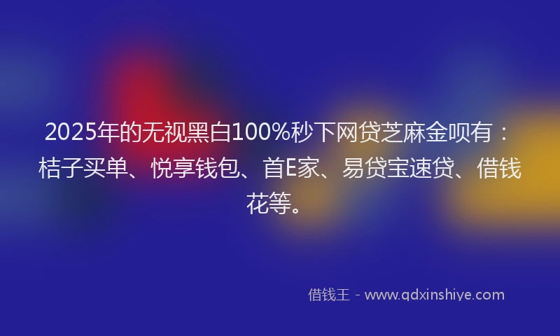 2025年的无视黑白100%秒下网贷芝麻金呗有：桔子买单、悦享钱包、首E家、易贷宝速贷、借钱花等。