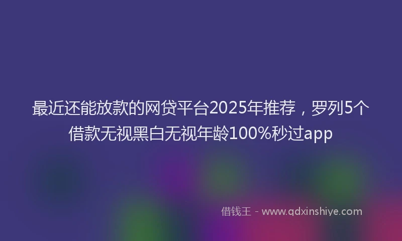 最近还能放款的网贷平台2025年推荐，罗列5个借款无视黑白无视年龄100%秒过app