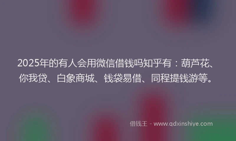 2025年的有人会用微信借钱吗知乎有：葫芦花、你我贷、白象商城、钱袋易借、同程提钱游等。