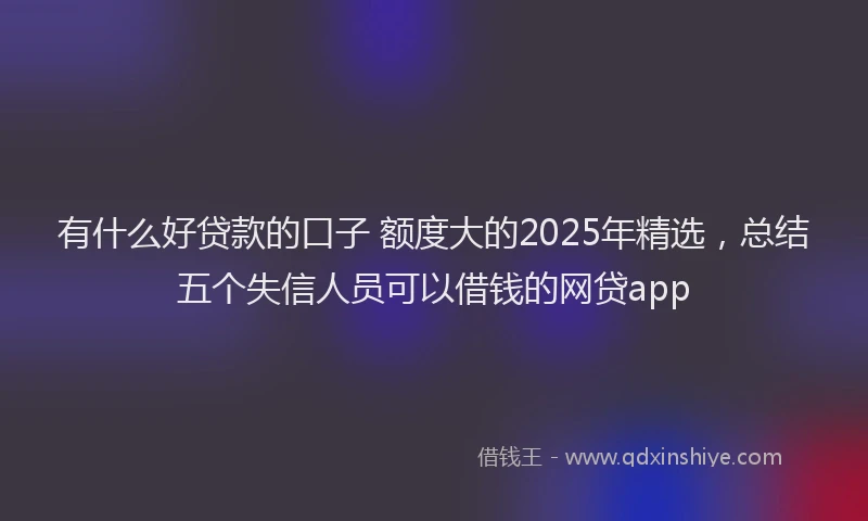 有什么好贷款的口子 额度大的2025年精选，总结五个失信人员可以借钱的网贷app