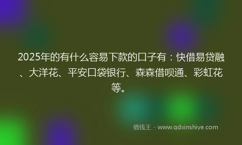 2025年的有什么容易下款的口子有：快借易贷融、大洋花、平安口袋银行、森森借呗通、彩虹花等。