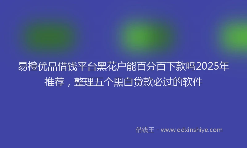 易橙优品借钱平台黑花户能百分百下款吗2025年推荐，整理五个黑白贷款必过的软件