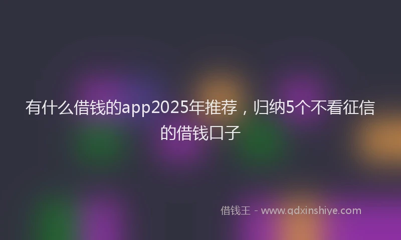 有什么借钱的app2025年推荐，归纳5个不看征信的借钱口子