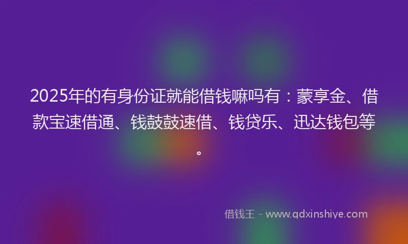 2025年的有身份证就能借钱嘛吗有：蒙享金、借款宝速借通、钱鼓鼓速借、钱贷乐、迅达钱包等。