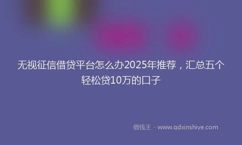 无视征信借贷平台怎么办2025年推荐，汇总五个轻松贷10万的口子