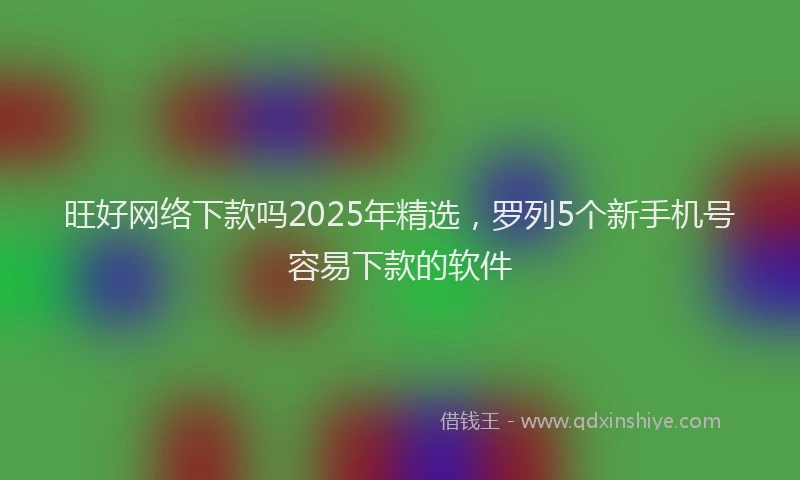 旺好网络下款吗2025年精选，罗列5个新手机号容易下款的软件