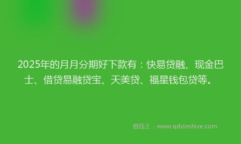 2025年的月月分期好下款有：快易贷融、现金巴士、借贷易融贷宝、天美贷、福星钱包贷等。