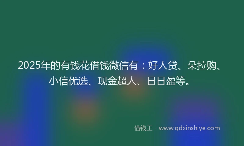 2025年的有钱花借钱微信有：好人贷、朵拉购、小信优选、现金超人、日日盈等。
