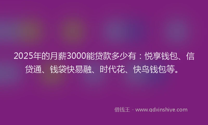 2025年的月薪3000能贷款多少有：悦享钱包、信贷通、钱袋快易融、时代花、快鸟钱包等。