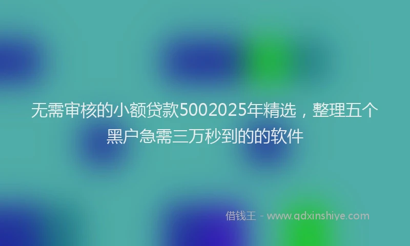 无需审核的小额贷款5002025年精选，整理五个黑户急需三万秒到的的软件