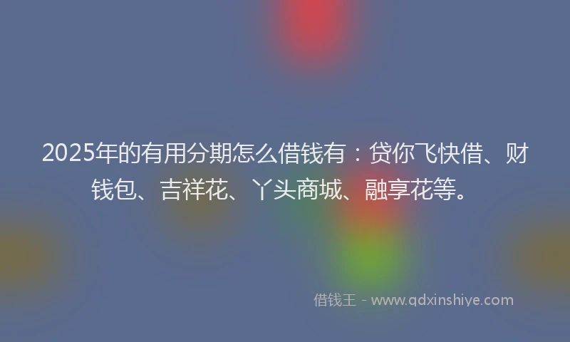 2025年的有用分期怎么借钱有：贷你飞快借、财钱包、吉祥花、丫头商城、融享花等。