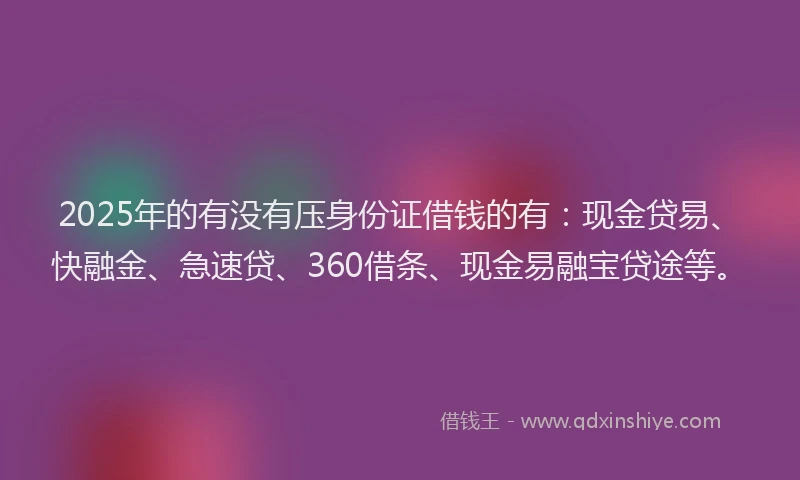 2025年的有没有压身份证借钱的有：现金贷易、快融金、急速贷、360借条、现金易融宝贷途等。