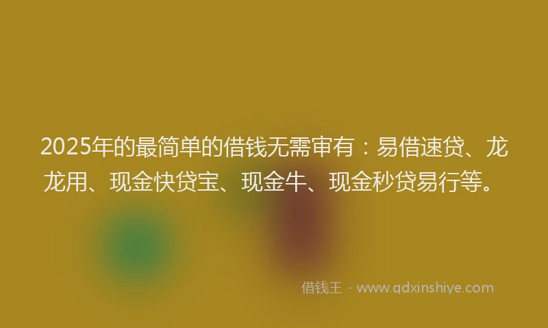 2025年的最简单的借钱无需审有：易借速贷、龙龙用、现金快贷宝、现金牛、现金秒贷易行等。