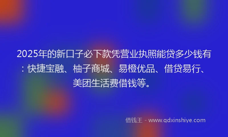 2025年的新口子必下款凭营业执照能贷多少钱有：快捷宝融、柚子商城、易橙优品、借贷易行、美团生活费借钱等。
