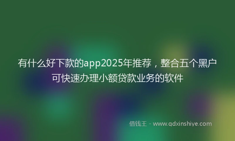 有什么好下款的app2025年推荐，整合五个黑户可快速办理小额贷款业务的软件