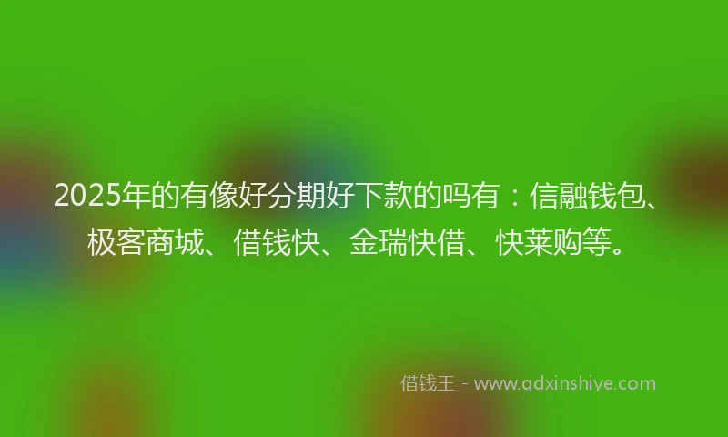2025年的有像好分期好下款的吗有：信融钱包、极客商城、借钱快、金瑞快借、快莱购等。