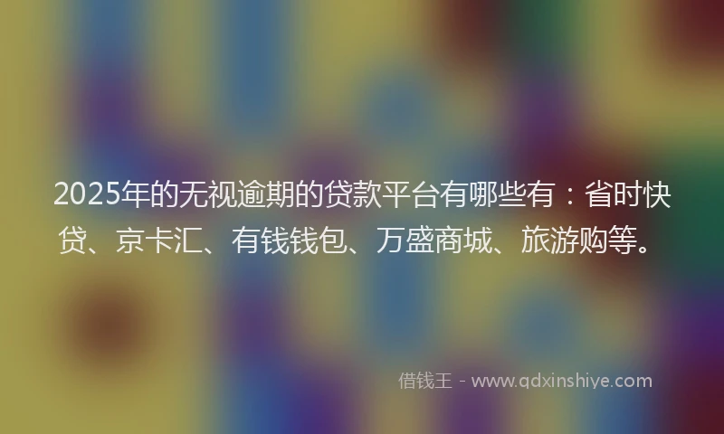 2025年的无视逾期的贷款平台有哪些有：省时快贷、京卡汇、有钱钱包、万盛商城、旅游购等。