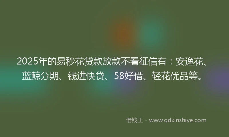2025年的易秒花贷款放款不看征信有：安逸花、蓝鲸分期、钱进快贷、58好借、轻花优品等。