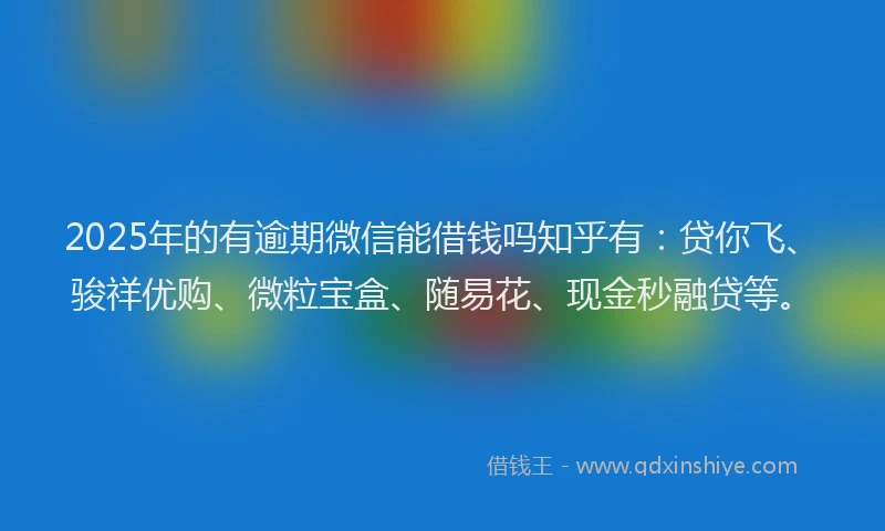 2025年的有逾期微信能借钱吗知乎有：贷你飞、骏祥优购、微粒宝盒、随易花、现金秒融贷等。