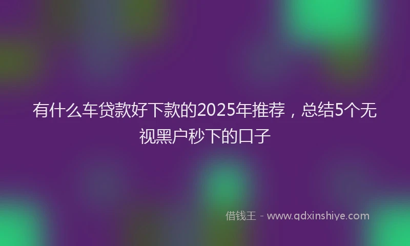 有什么车贷款好下款的2025年推荐，总结5个无视黑户秒下的口子
