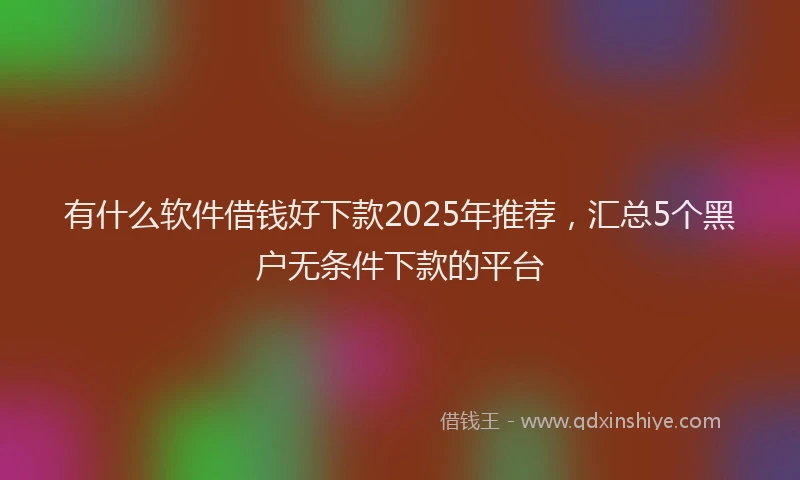 有什么软件借钱好下款2025年推荐，汇总5个黑户无条件下款的平台