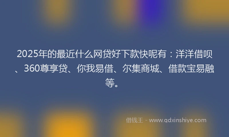 2025年的最近什么网贷好下款快呢有：洋洋借呗、360尊享贷、你我易借、尔集商城、借款宝易融等。