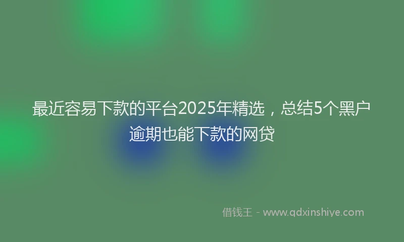 最近容易下款的平台2025年精选，总结5个黑户逾期也能下款的网贷