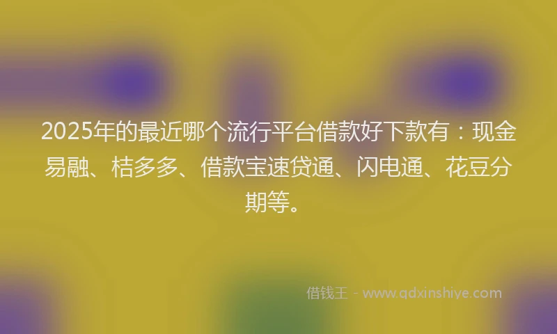 2025年的最近哪个流行平台借款好下款有：现金易融、桔多多、借款宝速贷通、闪电通、花豆分期等。
