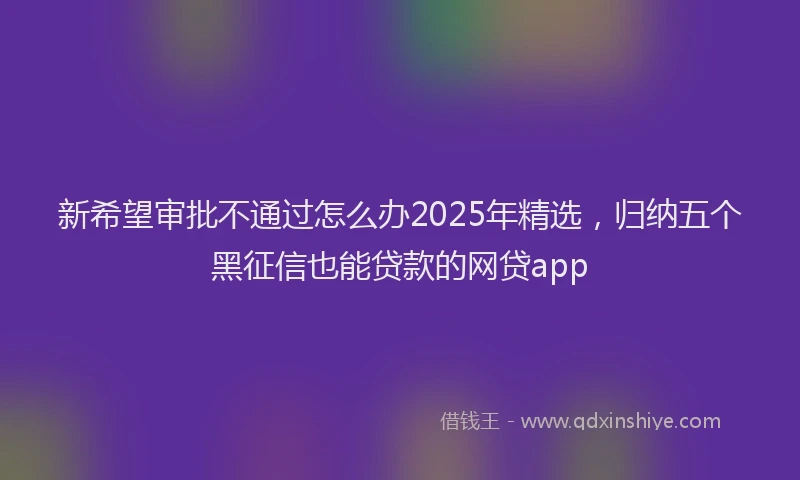 新希望审批不通过怎么办2025年精选，归纳五个黑征信也能贷款的网贷app