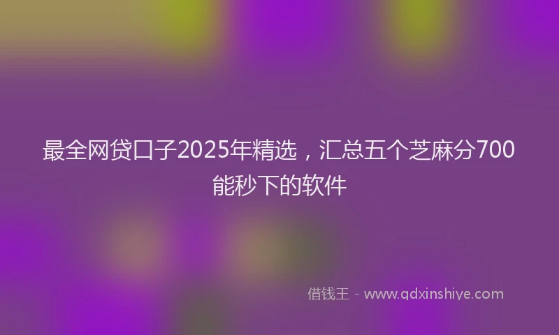 最全网贷口子2025年精选，汇总五个芝麻分700能秒下的软件
