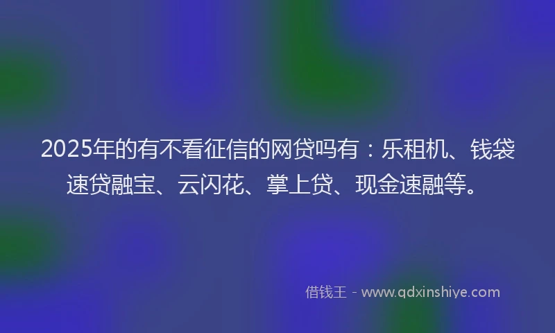 2025年的有不看征信的网贷吗有：乐租机、钱袋速贷融宝、云闪花、掌上贷、现金速融等。