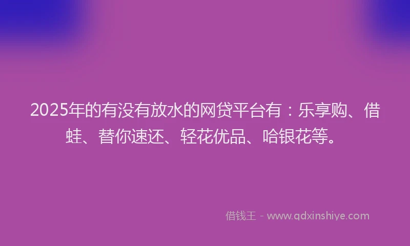 2025年的有没有放水的网贷平台有：乐享购、借蛙、替你速还、轻花优品、哈银花等。