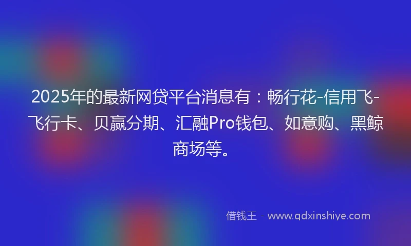 2025年的最新网贷平台消息有：畅行花-信用飞-飞行卡、贝赢分期、汇融Pro钱包、如意购、黑鲸商场等。