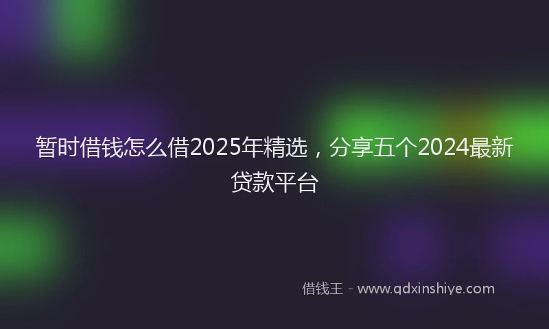 暂时借钱怎么借2025年精选，分享五个2024最新贷款平台