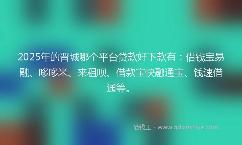 2025年的晋城哪个平台贷款好下款有：借钱宝易融、哆哆米、来租呗、借款宝快融通宝、钱速借通等。
