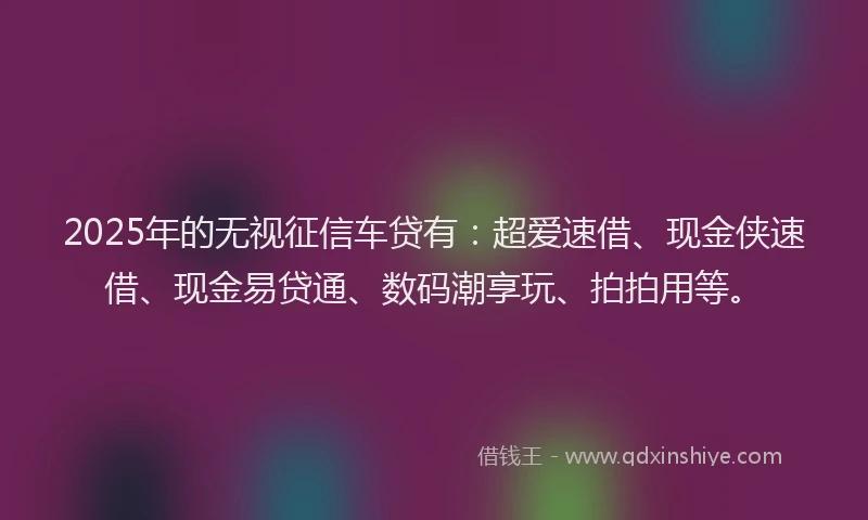 2025年的无视征信车贷有：超爱速借、现金侠速借、现金易贷通、数码潮享玩、拍拍用等。