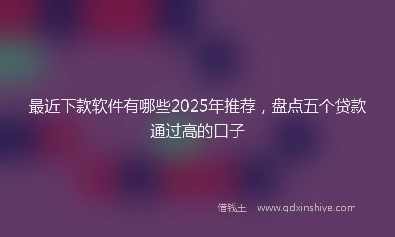 最近下款软件有哪些2025年推荐，盘点五个贷款通过高的口子