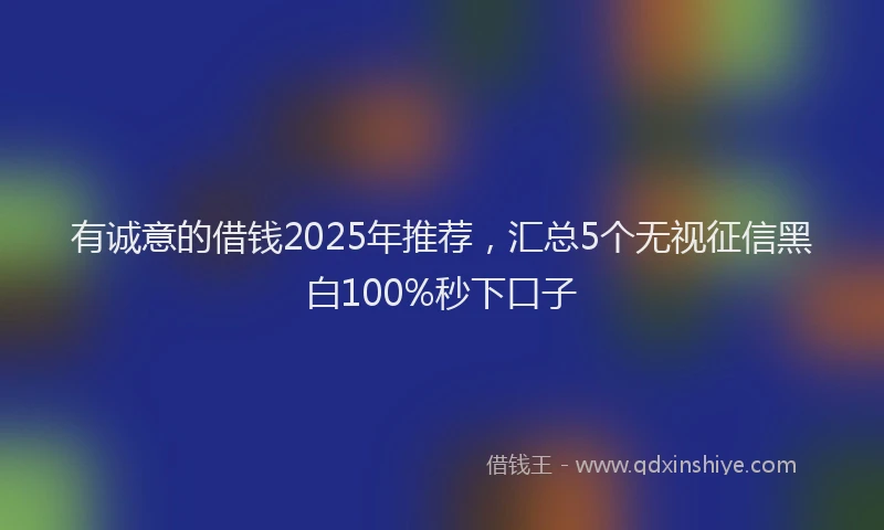 有诚意的借钱2025年推荐，汇总5个无视征信黑白100%秒下口子
