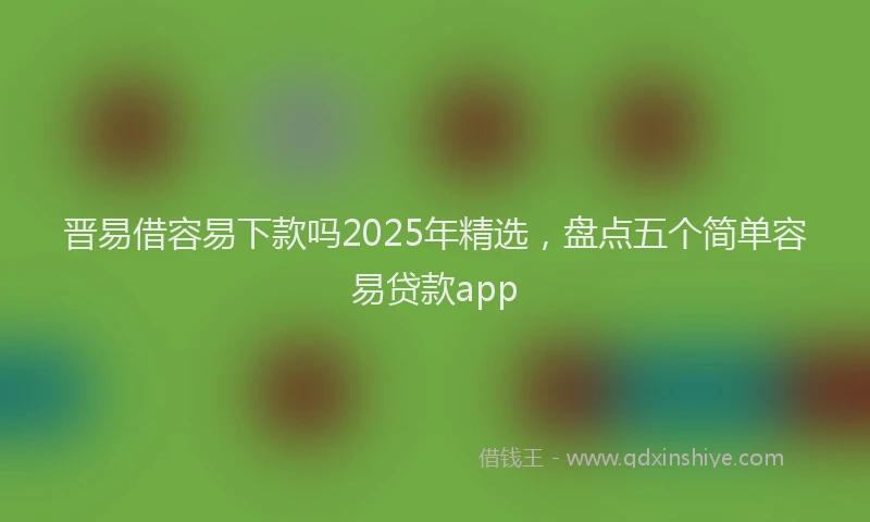 晋易借容易下款吗2025年精选，盘点五个简单容易贷款app