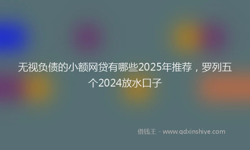 无视负债的小额网贷有哪些2025年推荐，罗列五个2024放水口子