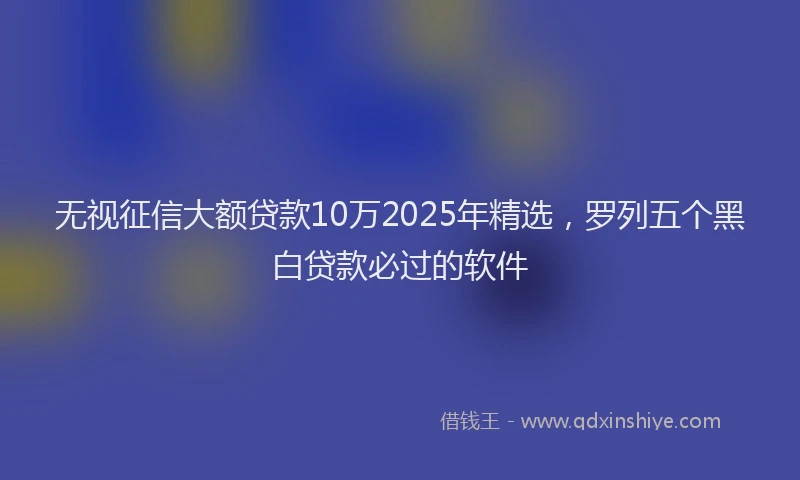 无视征信大额贷款10万2025年精选，罗列五个黑白贷款必过的软件