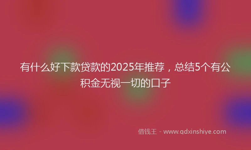 有什么好下款贷款的2025年推荐，总结5个有公积金无视一切的口子