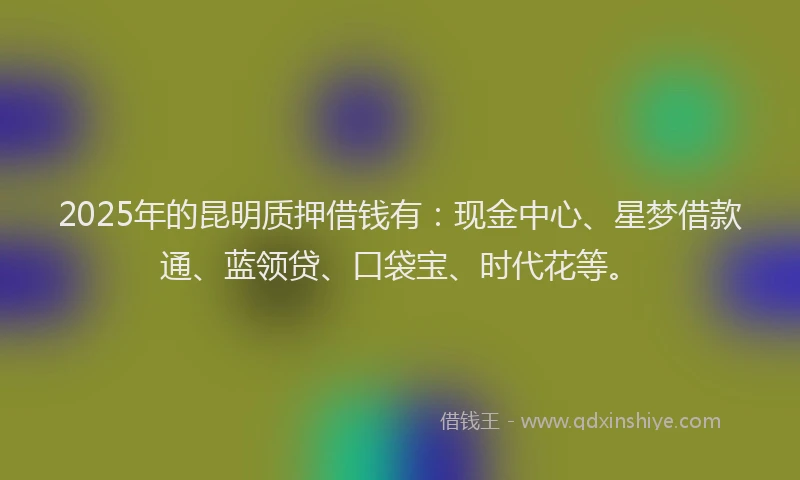 2025年的昆明质押借钱有：现金中心、星梦借款通、蓝领贷、口袋宝、时代花等。