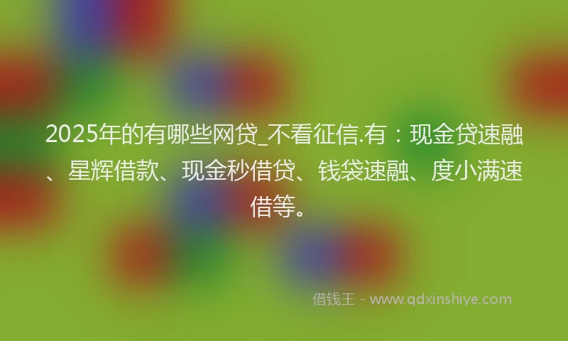 2025年的有哪些网贷_不看征信.有：现金贷速融、星辉借款、现金秒借贷、钱袋速融、度小满速借等。