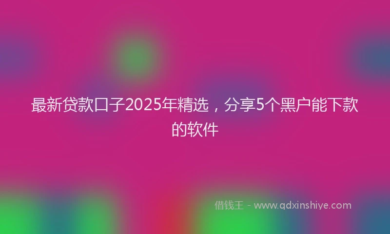 最新贷款口子2025年精选，分享5个黑户能下款的软件