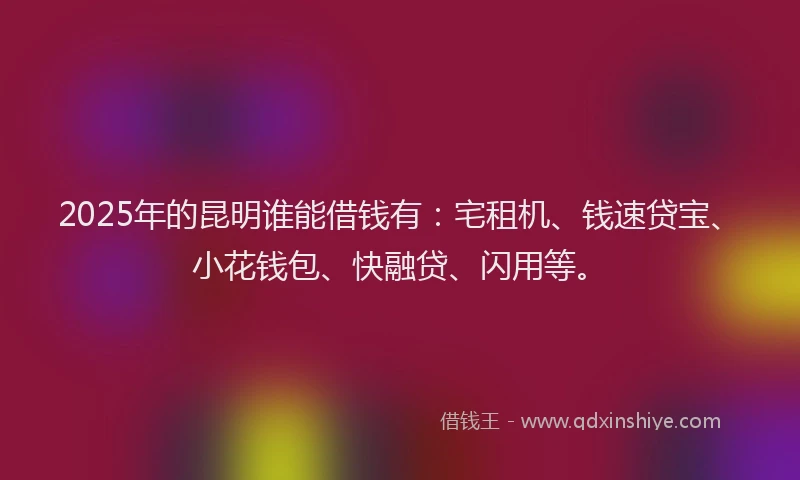 2025年的昆明谁能借钱有：宅租机、钱速贷宝、小花钱包、快融贷、闪用等。