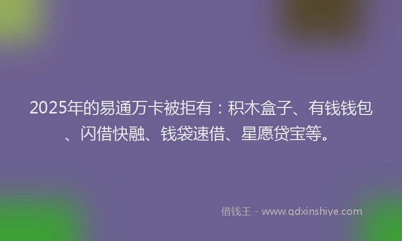 2025年的易通万卡被拒有：积木盒子、有钱钱包、闪借快融、钱袋速借、星愿贷宝等。